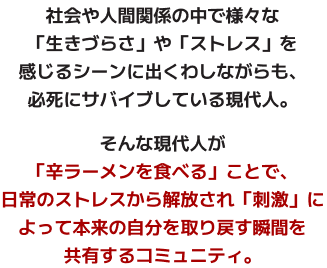 社会や人間関係の中で様々な「生きづらさ」や「ストレス」を感じるシーンに出くわしながらも、必死にサバイブしている現代人。そんな現代人が「辛ラーメンを食べる」ことで、日常のストレスから解放され「刺激」によって本来の自分を取り戻す瞬間を共有するコミュニティ。