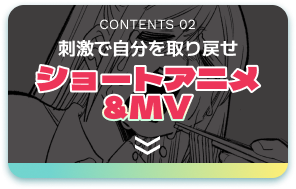 CONTENTS 02 刺激で自分を取り戻せ ショートアニメ＆MV