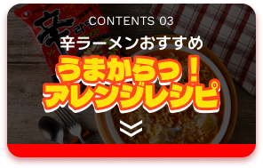 CONTENTS 03 辛ラーメンおすすめ うまからっ！アレンジレシピ