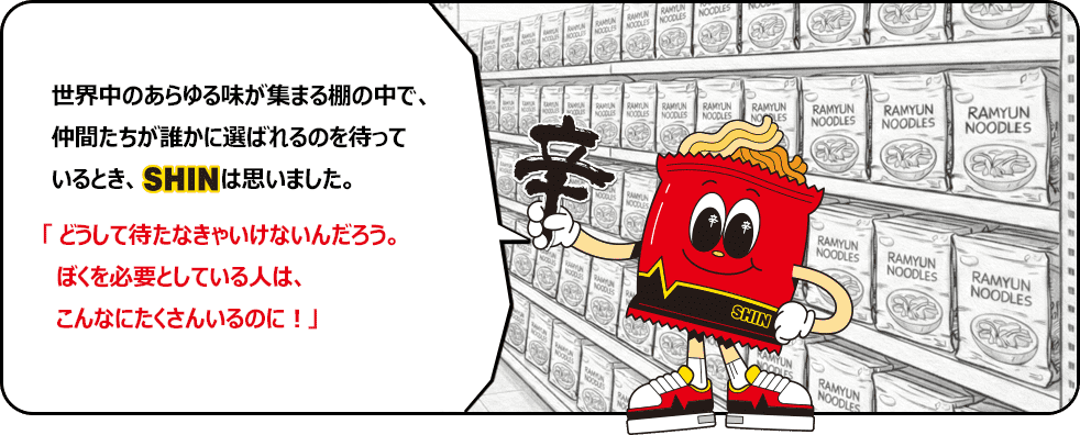 世界中のあらゆる味が集まる棚の中で、仲間たちが誰かに選ばれるのを待っているとき、SHINは思いました。「どうして待たなきゃいけないんだろう。ぼくを必要としている人は、こんなにたくさんいるのに！」