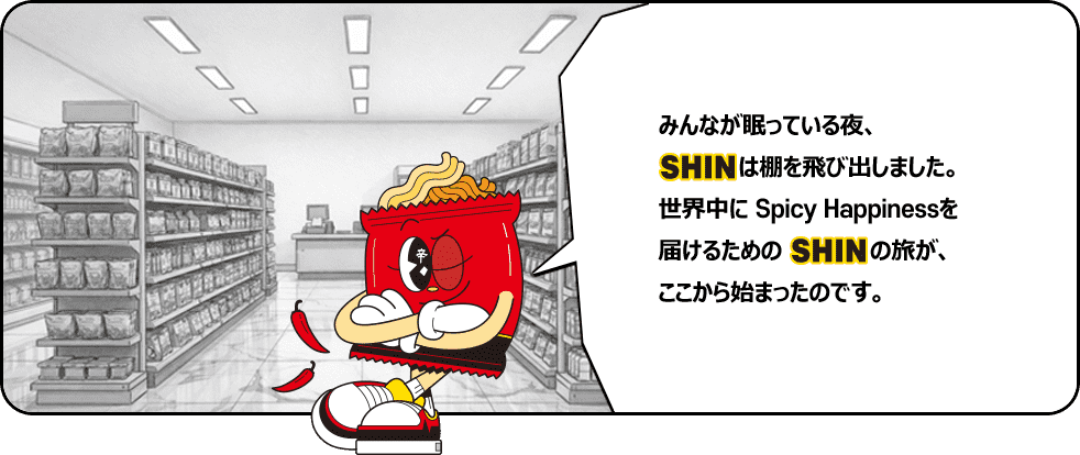 みんなが眠っている夜、SHINは棚を飛び出しました。世界中にSpicy Happinessを届けるためのSHINの旅が、ここから始まったのです。
