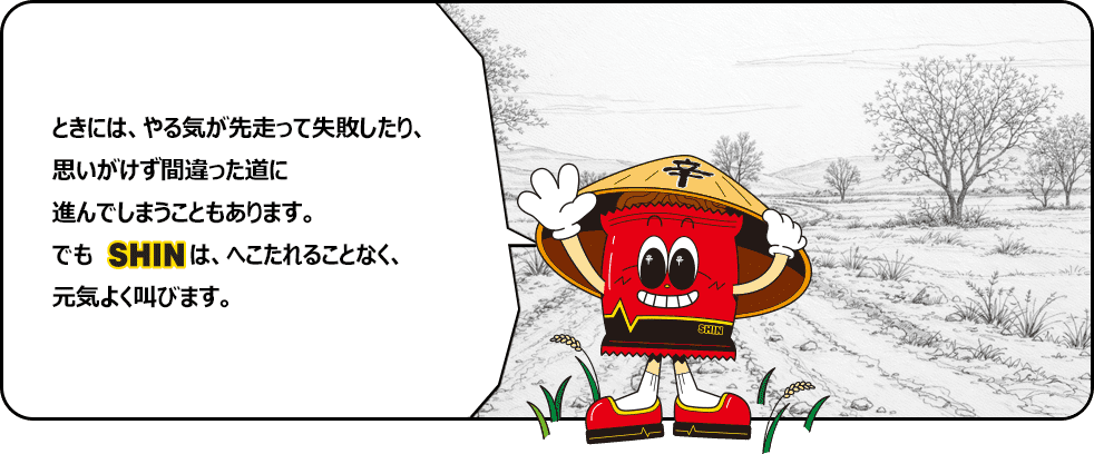 ときには、やる気が先走って失敗したり、思いがけず間違った道に進んでしまうこともあります。でもSHINは、へこたれることなく、元気よく叫びます。