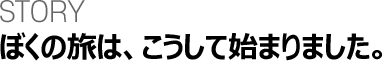 STORY ぼくの旅は、こうして始まりました。