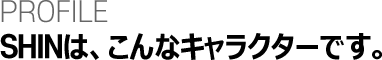 PROFILE SHINはこんなキャラクターです。