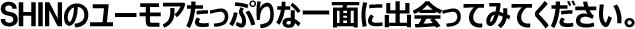 SHINのユーモアたっぷりな一面に出会ってみてください。