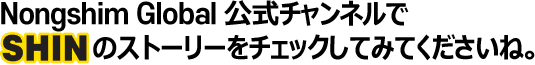 Nongshim Global 公式チャンネルでSHINのストーリーをチェックしてみてくださいね。